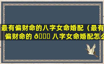 最有偏财命的八字女命婚配（最有偏财命的 🐎 八字女命婚配怎么样）